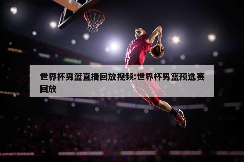 世界杯男篮直播回放视频:世界杯男篮预选赛回放