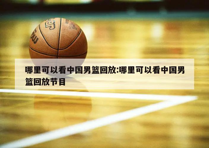 哪里可以看中国男篮回放:哪里可以看中国男篮回放节目