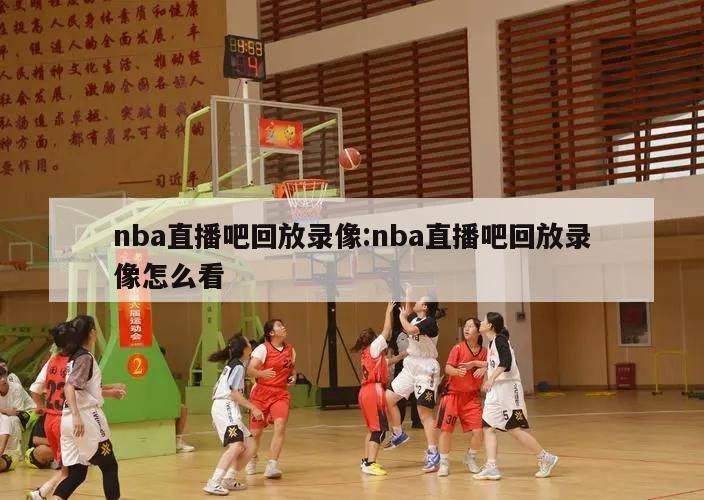 nba直播吧回放录像:nba直播吧回放录像怎么看