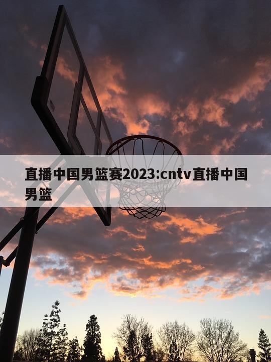 直播中国男篮赛2023:cntv直播中国男篮