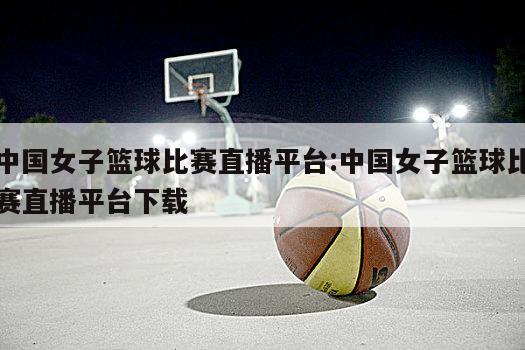 中国女子篮球比赛直播平台:中国女子篮球比赛直播平台下载