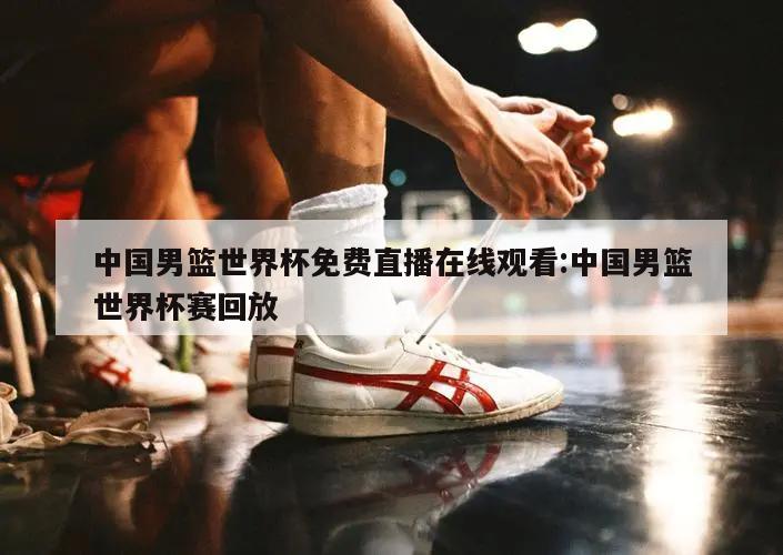 中国男篮世界杯免费直播在线观看:中国男篮世界杯赛回放