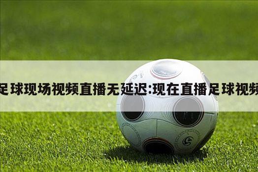 足球现场视频直播无延迟:现在直播足球视频