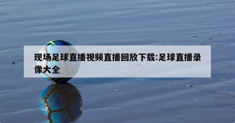 现场足球直播视频直播回放下载:足球直播录像大全