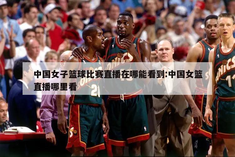 中国女子篮球比赛直播在哪能看到:中国女篮直播哪里看