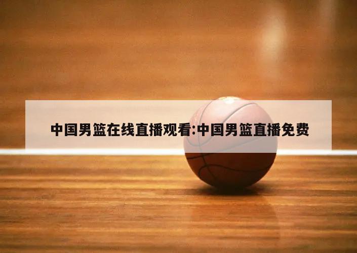 中国男篮在线直播观看:中国男篮直播免费