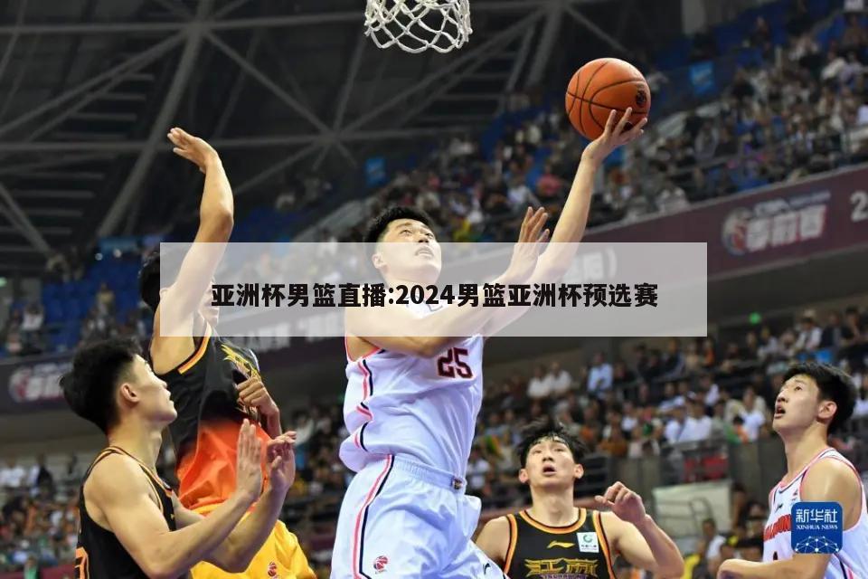 亚洲杯男篮直播:2024男篮亚洲杯预选赛