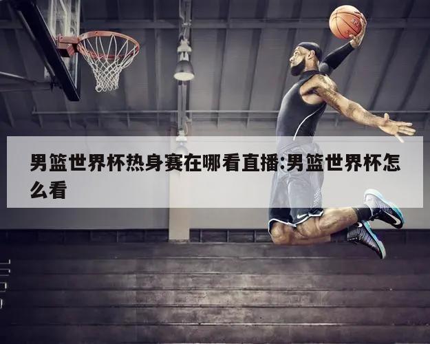 男篮世界杯热身赛在哪看直播:男篮世界杯怎么看