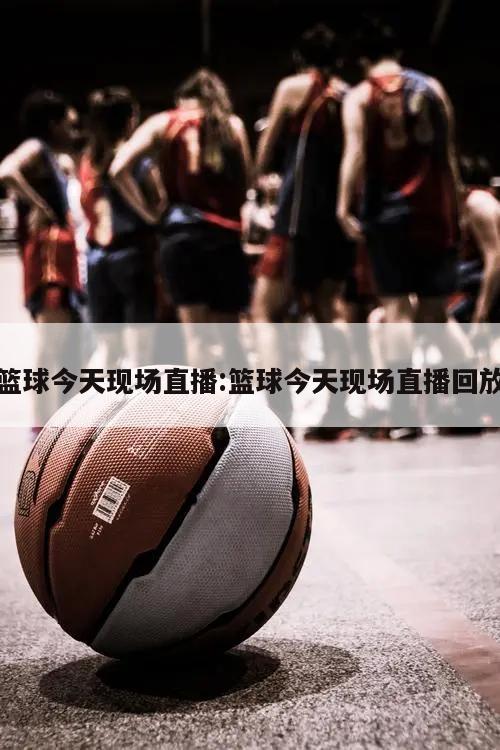 篮球今天现场直播:篮球今天现场直播回放