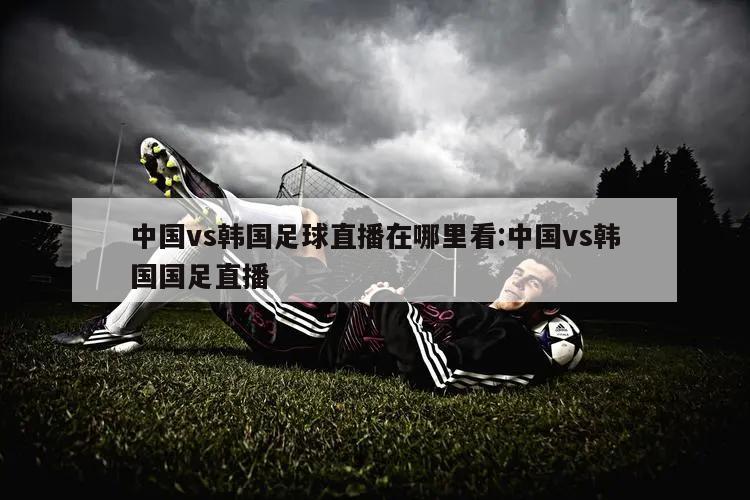 中国vs韩国足球直播在哪里看:中国vs韩国国足直播
