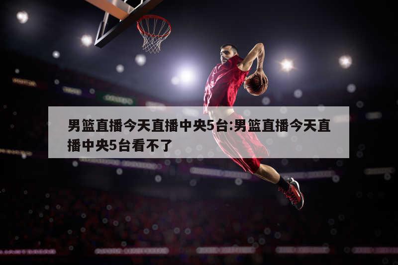 男篮直播今天直播中央5台:男篮直播今天直播中央5台看不了