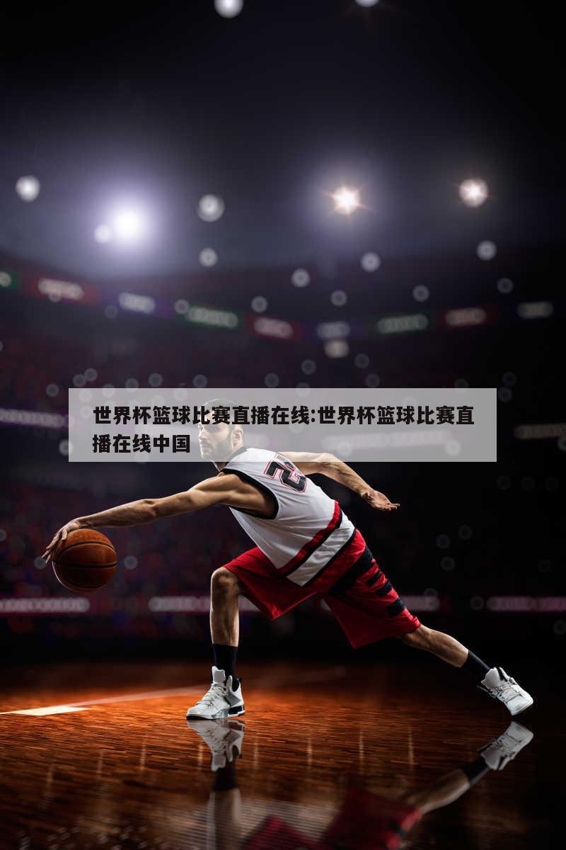 世界杯篮球比赛直播在线:世界杯篮球比赛直播在线中国