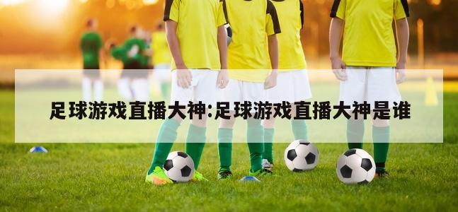 足球游戏直播大神:足球游戏直播大神是谁