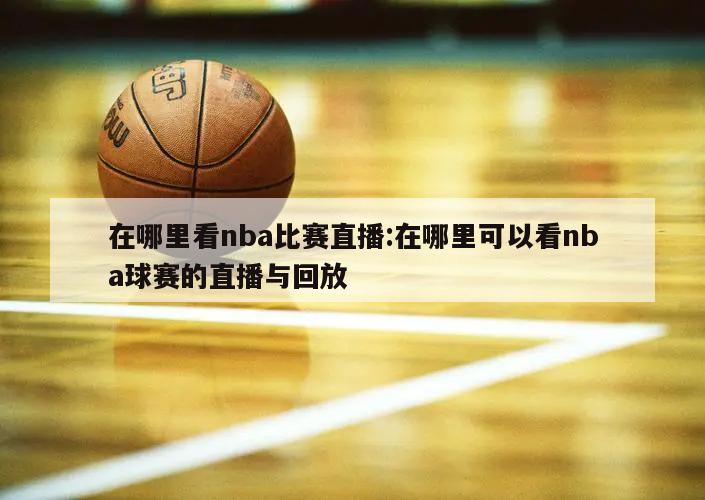 在哪里看nba比赛直播:在哪里可以看nba球赛的直播与回放