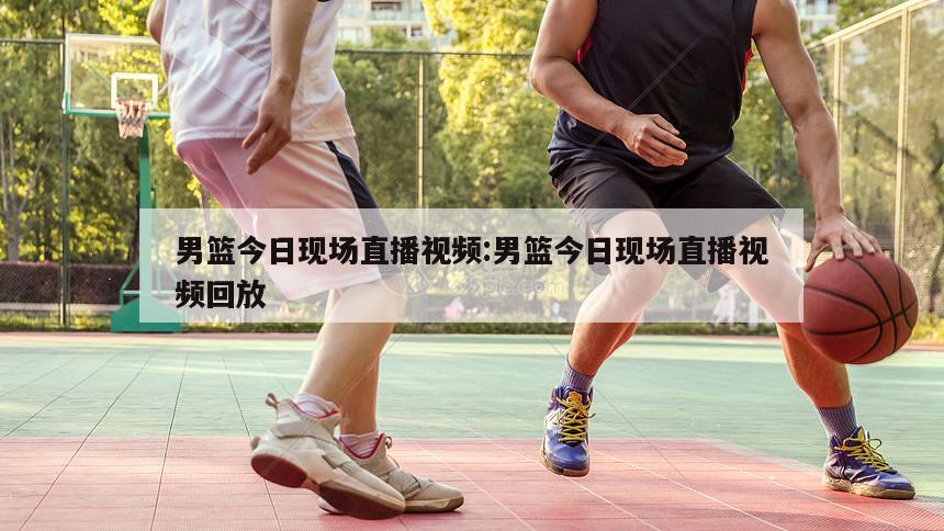 男篮今日现场直播视频:男篮今日现场直播视频回放