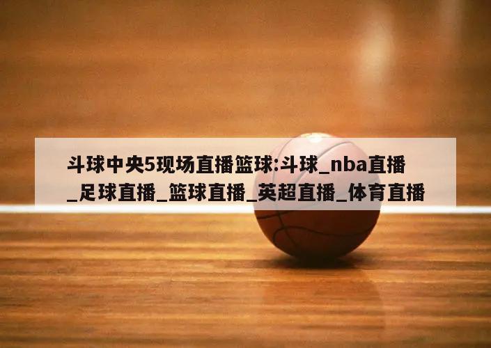 斗球中央5现场直播篮球:斗球_nba直播_足球直播_篮球直播_英超直播_体育直播