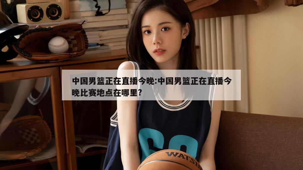 中国男篮正在直播今晚:中国男篮正在直播今晚比赛地点在哪里?