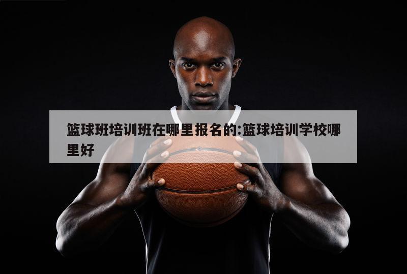 篮球班培训班在哪里报名的:篮球培训学校哪里好