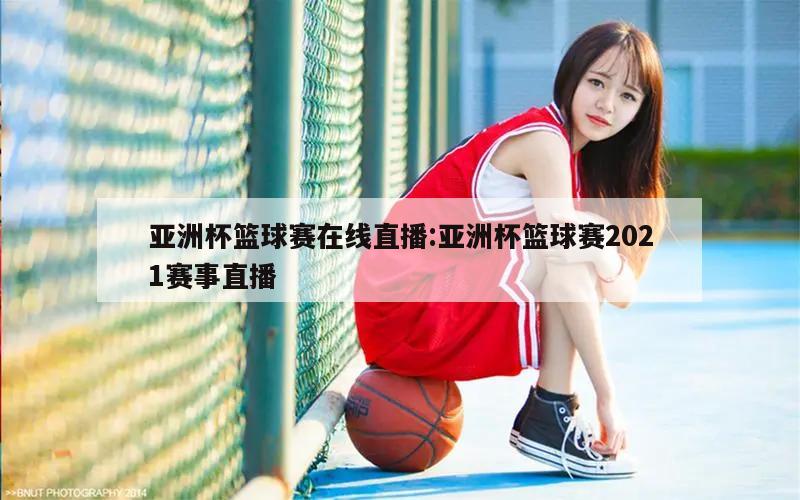 亚洲杯篮球赛在线直播:亚洲杯篮球赛2021赛事直播