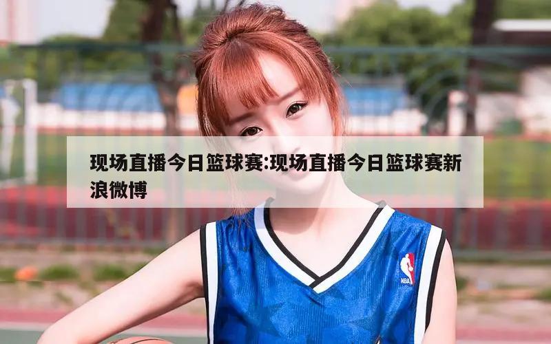 现场直播今日篮球赛:现场直播今日篮球赛新浪微博