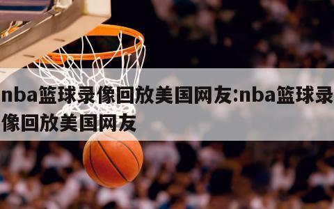nba篮球录像回放美国网友:nba篮球录像回放美国网友