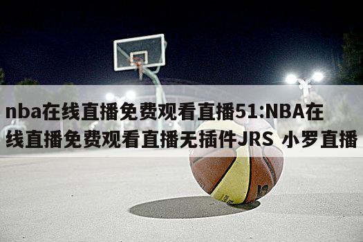 nba在线直播免费观看直播51:NBA在线直播免费观看直播无插件JRS 小罗直播