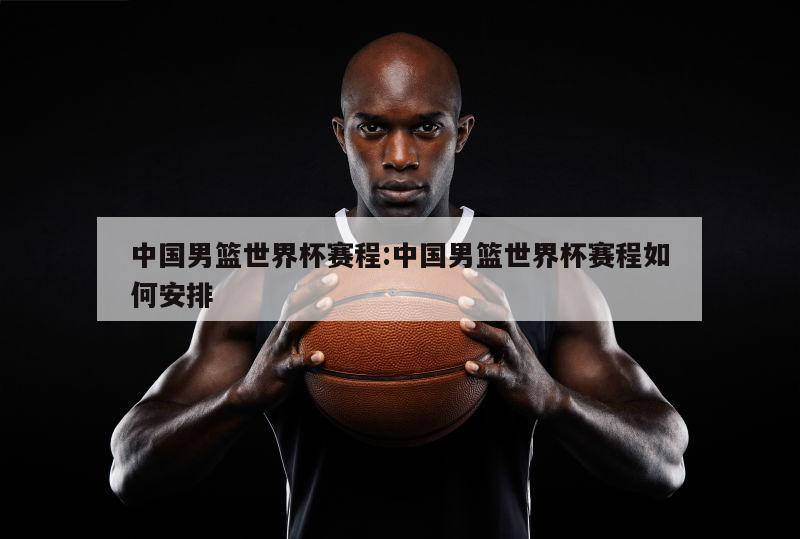 中国男篮世界杯赛程:中国男篮世界杯赛程如何安排