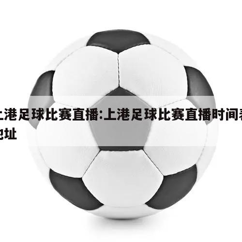 上港足球比赛直播:上港足球比赛直播时间表地址