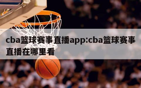 cba篮球赛事直播app:cba篮球赛事直播在哪里看