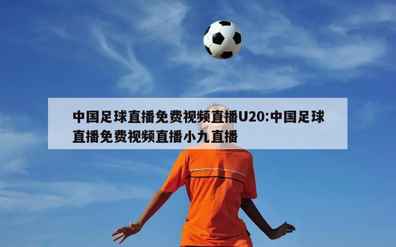 中国足球直播免费视频直播U20:中国足球直播免费视频直播小九直播