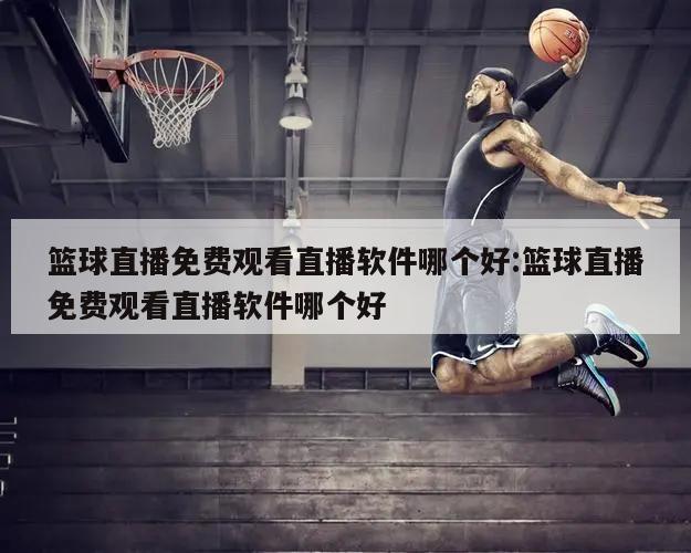 篮球直播免费观看直播软件哪个好:篮球直播免费观看直播软件哪个好