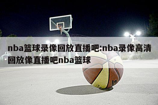 nba篮球录像回放直播吧:nba录像高清回放像直播吧nba篮球