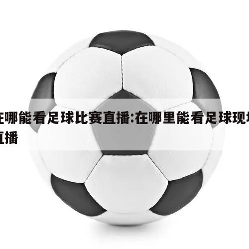 在哪能看足球比赛直播:在哪里能看足球现场直播
