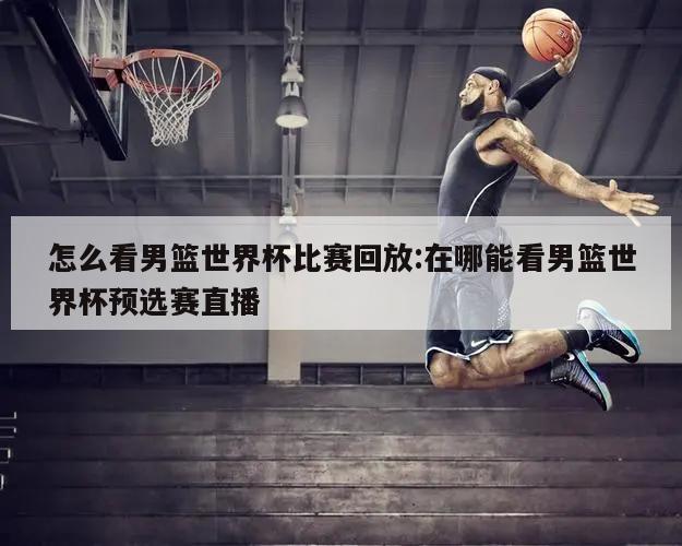 怎么看男篮世界杯比赛回放:在哪能看男篮世界杯预选赛直播