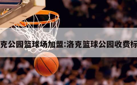 洛克公园篮球场加盟:洛克篮球公园收费标准