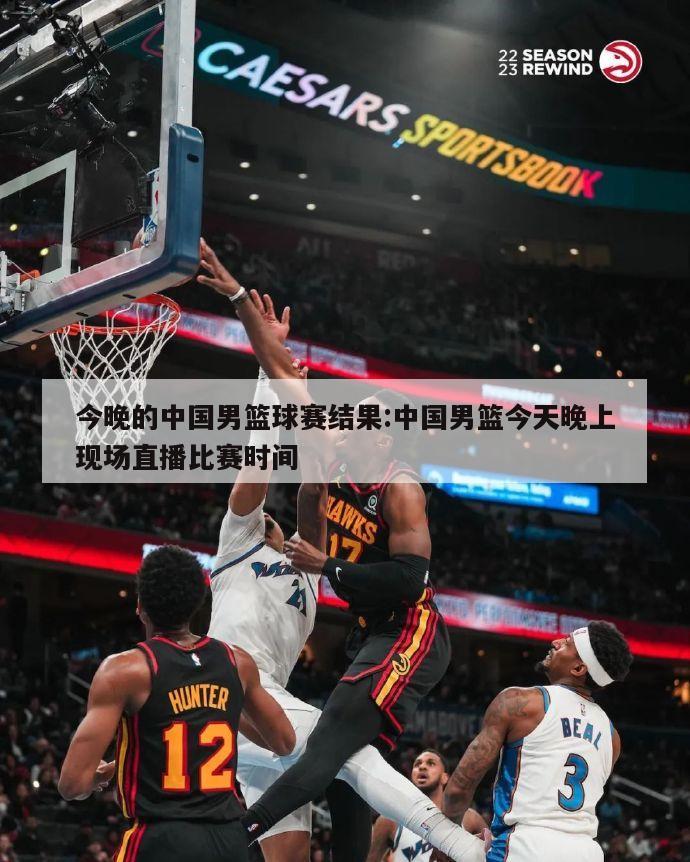 今晚的中国男篮球赛结果:中国男篮今天晚上现场直播比赛时间