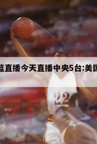 美国男篮直播今天直播中央5台:美国男篮现场直播