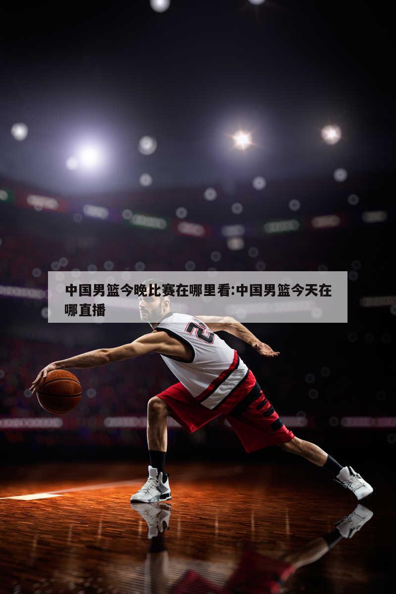 中国男篮今晚比赛在哪里看:中国男篮今天在哪直播