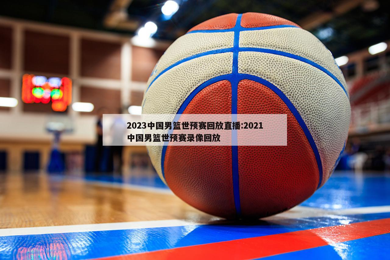 2023中国男篮世预赛回放直播:2021中国男篮世预赛录像回放