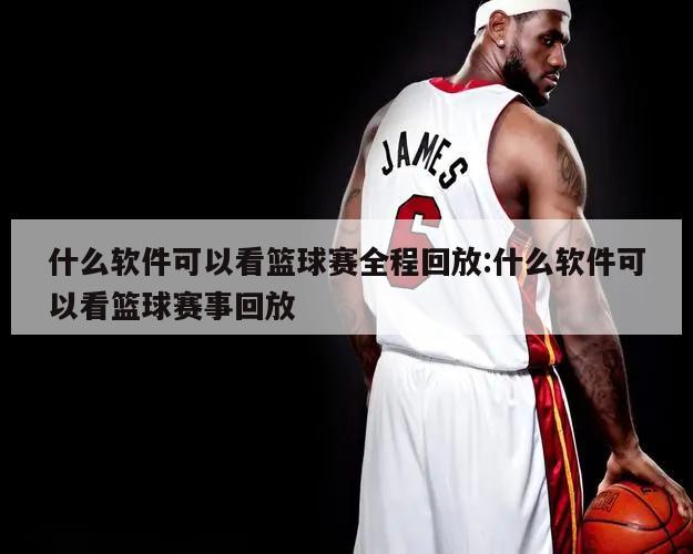 什么软件可以看篮球赛全程回放:什么软件可以看篮球赛事回放