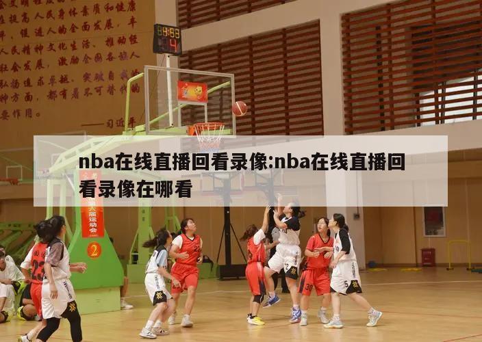 nba在线直播回看录像:nba在线直播回看录像在哪看