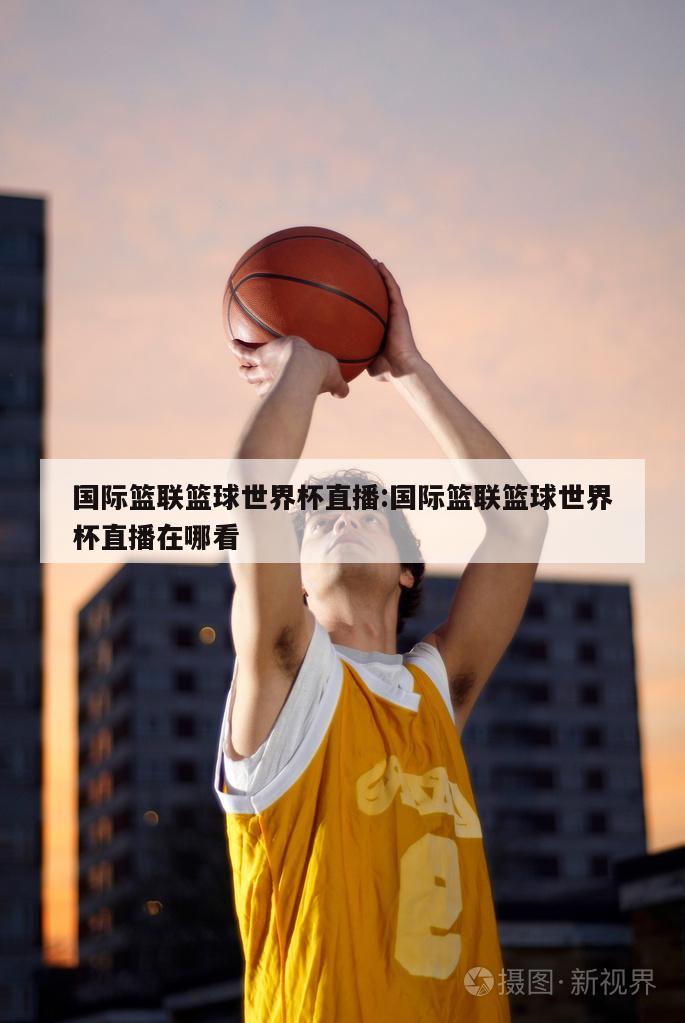 国际篮联篮球世界杯直播:国际篮联篮球世界杯直播在哪看