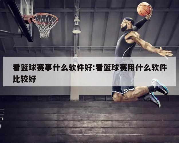 看篮球赛事什么软件好:看篮球赛用什么软件比较好