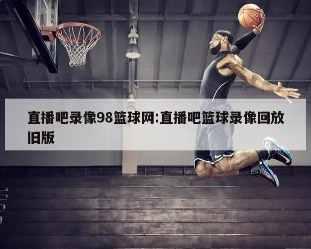 直播吧录像98篮球网:直播吧篮球录像回放旧版