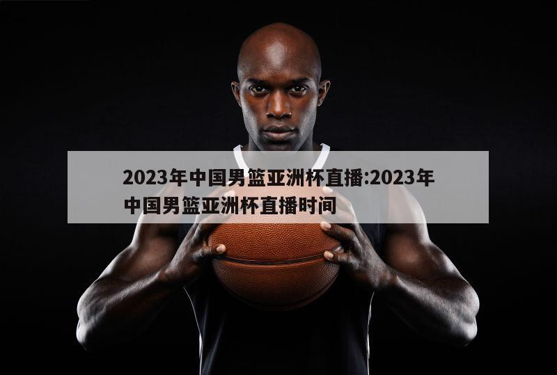 2023年中国男篮亚洲杯直播:2023年中国男篮亚洲杯直播时间