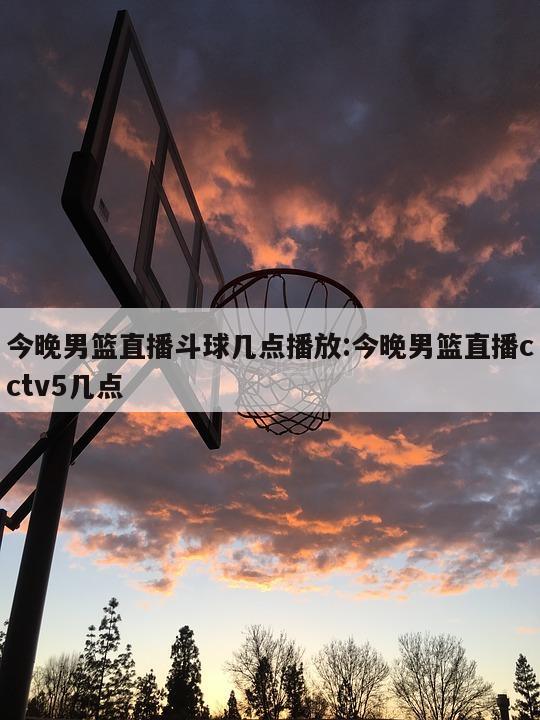 今晚男篮直播斗球几点播放:今晚男篮直播cctv5几点