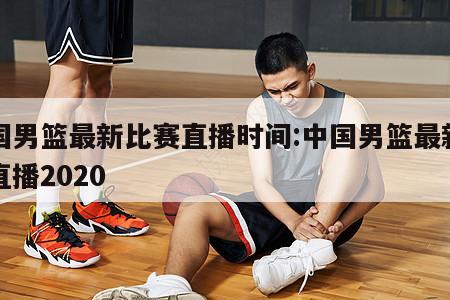 中国男篮最新比赛直播时间:中国男篮最新比赛直播2020