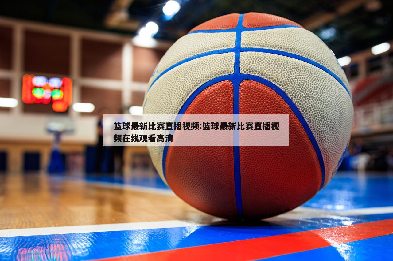 篮球最新比赛直播视频:篮球最新比赛直播视频在线观看高清