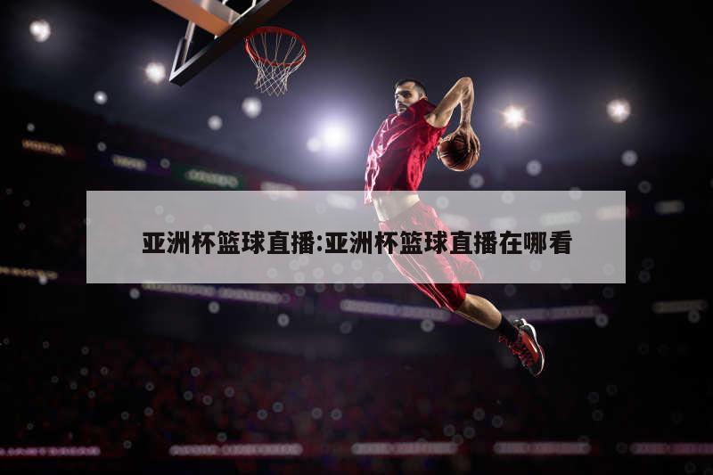 亚洲杯篮球直播:亚洲杯篮球直播在哪看