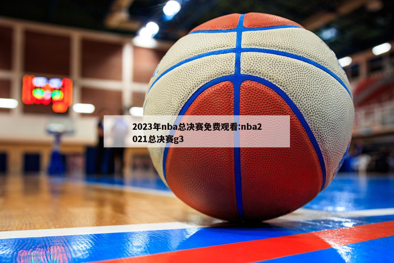 2023年nba总决赛免费观看:nba2021总决赛g3